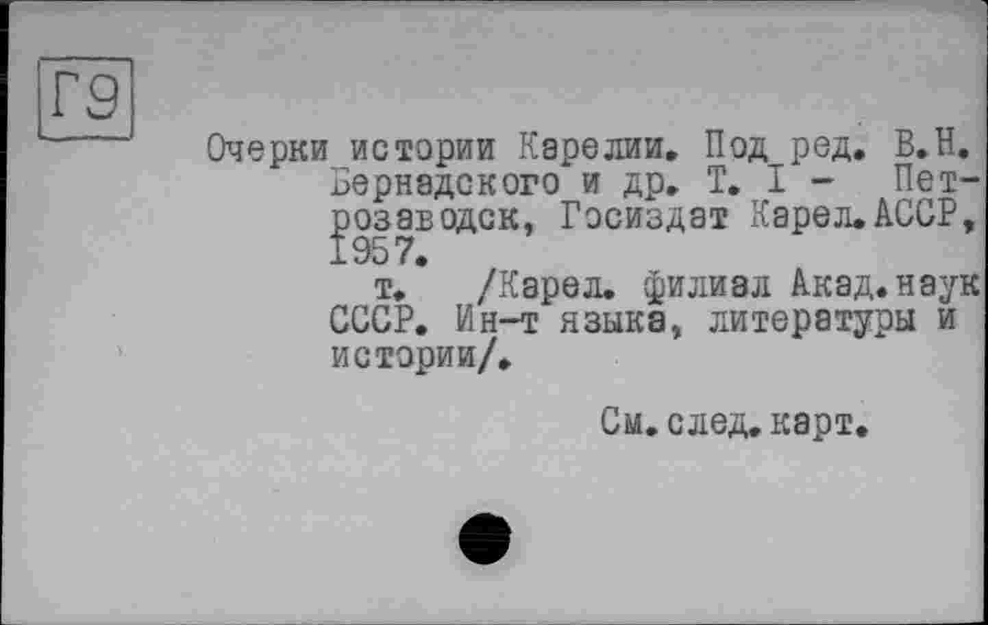 ﻿Г9
Очерки истории Карелии. Под ред. В.Н. Вернадского и др. T. I - Петрозаводск, Госиздат Карел.АССР,
т. * /Карел, филиал Акад, наук СССР. Ин-т языка, литературы и истории/.
См. след, карт